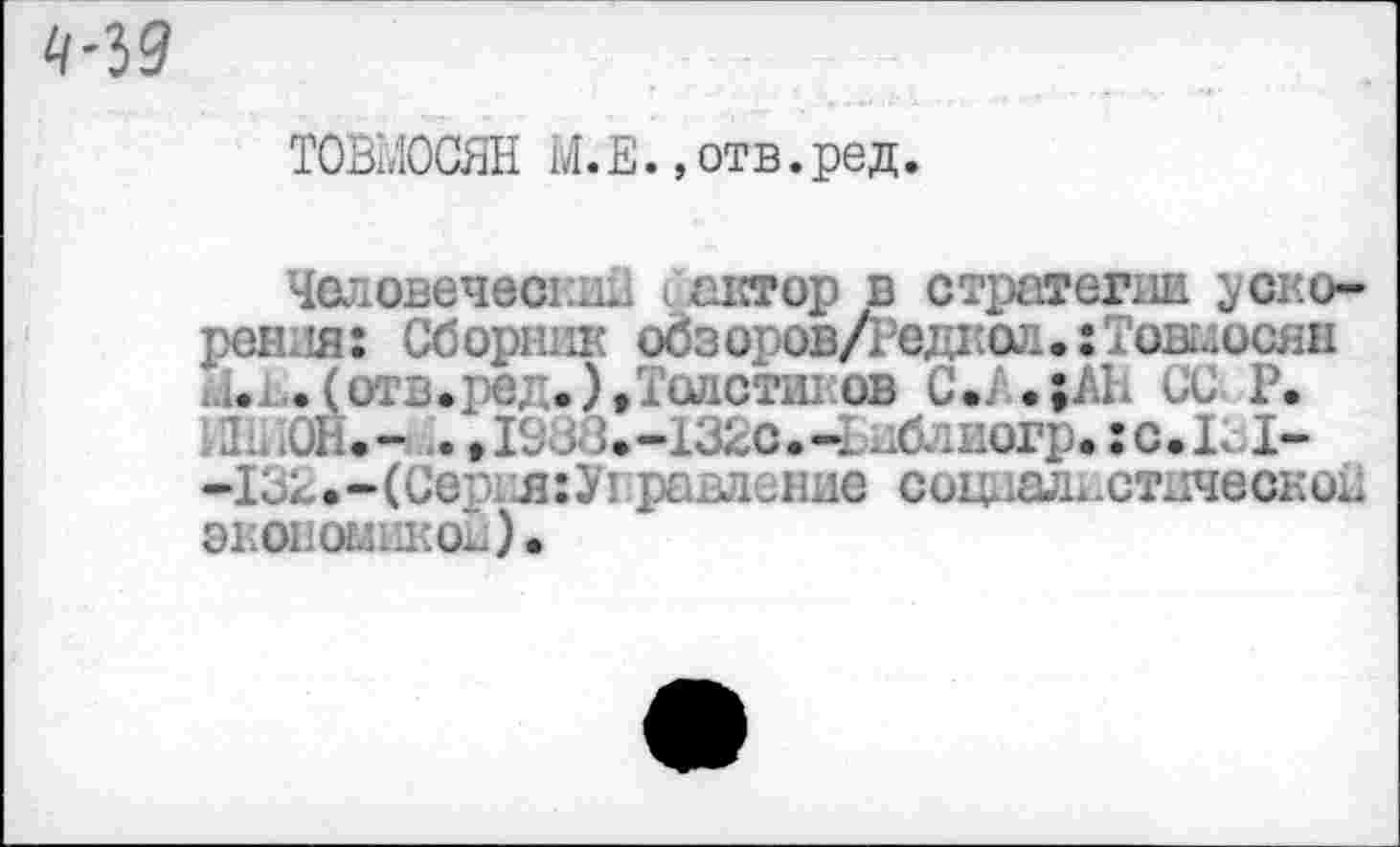 ﻿ТОВМОСЯН М.Е., отв.ред.
Человеческий о'актор в стратегии ускорения: Сборник обзоров/Редкол.: Тошосян и.ь. (отв.ре;-.), Толстиков С*Л.|АН Се Р. РР, ЮН.- . »1933.-132с.-1 Мтиогр.:с.К I--132.-(Сер1л:У1 равление социалистическое экономикой).